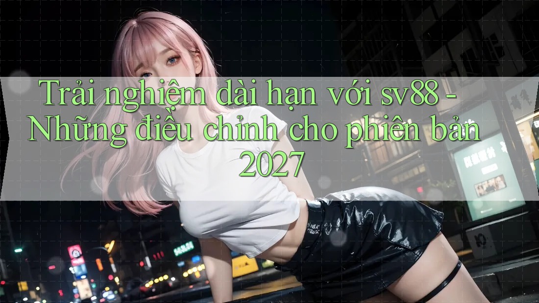Trải nghiệm dài hạn với sv88 - Những điều chỉnh cho phiên bản 2027 Trải nghiệm dài hạn với sv88 - Những điều chỉnh cho phiên bản 2027
