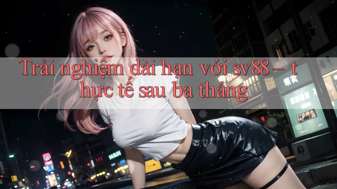 Trải nghiệm dài hạn với sv88 – thực tế sau ba tháng Trải nghiệm dài hạn với sv88 – thực tế sau ba tháng