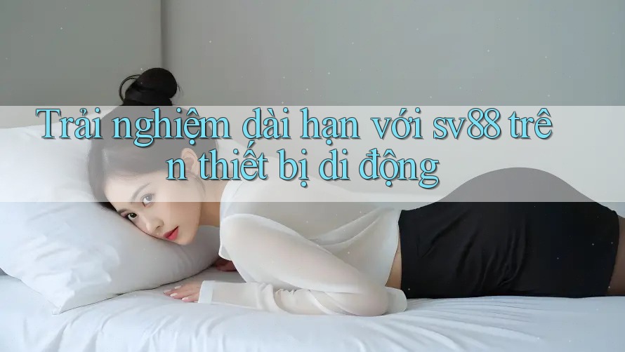 Trải nghiệm dài hạn với sv88 trên thiết bị di động
