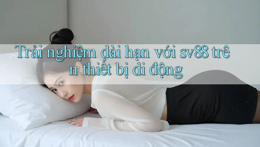 Trải nghiệm dài hạn với sv88 trên thiết bị di động