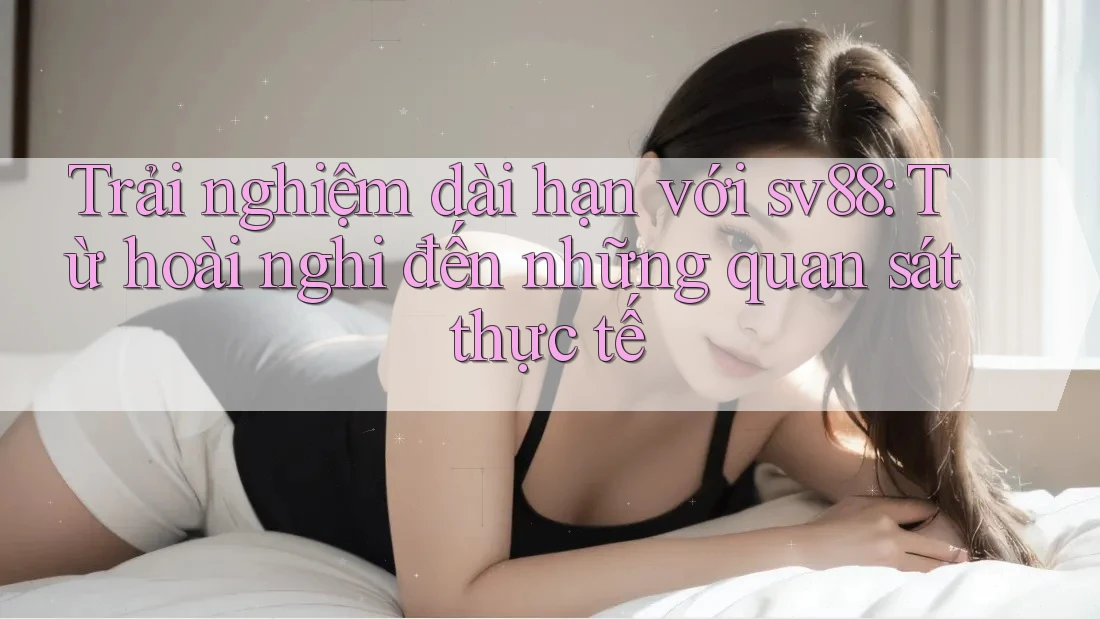 Trải nghiệm dài hạn với sv88: Từ hoài nghi đến những quan sát thực tế Trải nghiệm dài hạn với sv88: Từ hoài nghi đến những quan sát thực tế