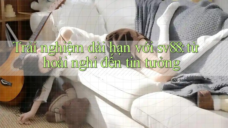 Trải nghiệm dài hạn với sv88: từ hoài nghi đến tin tưởng