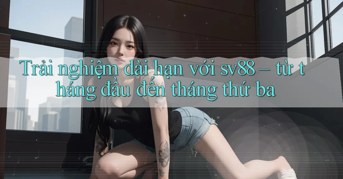 Trải nghiệm dài hạn với sv88 – từ tháng đầu đến tháng thứ ba