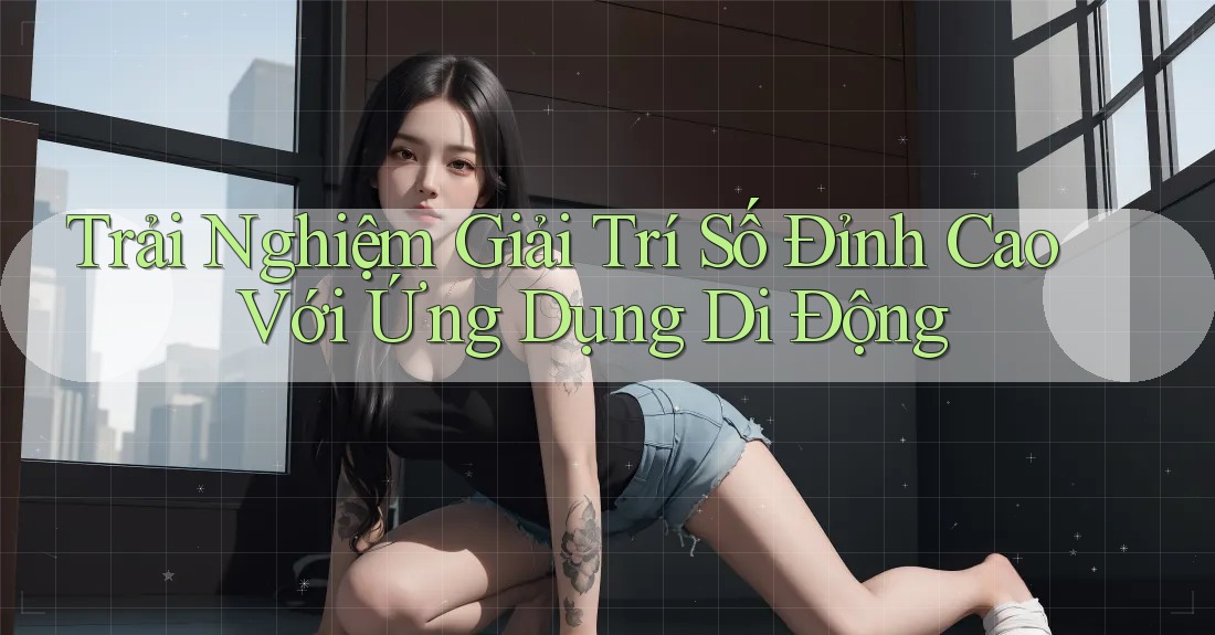 Trải Nghiệm Giải Trí Số Đỉnh Cao Với Ứng Dụng Di Động