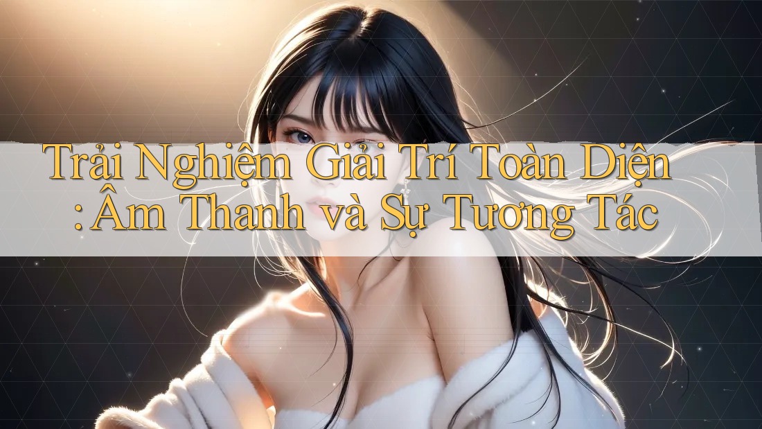 Trải Nghiệm Giải Trí Toàn Diện: Âm Thanh và Sự Tương Tác