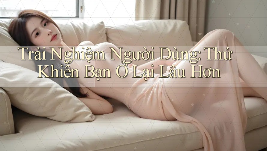 Trải Nghiệm Người Dùng: Thứ Khiến Bạn Ở Lại Lâu Hơn