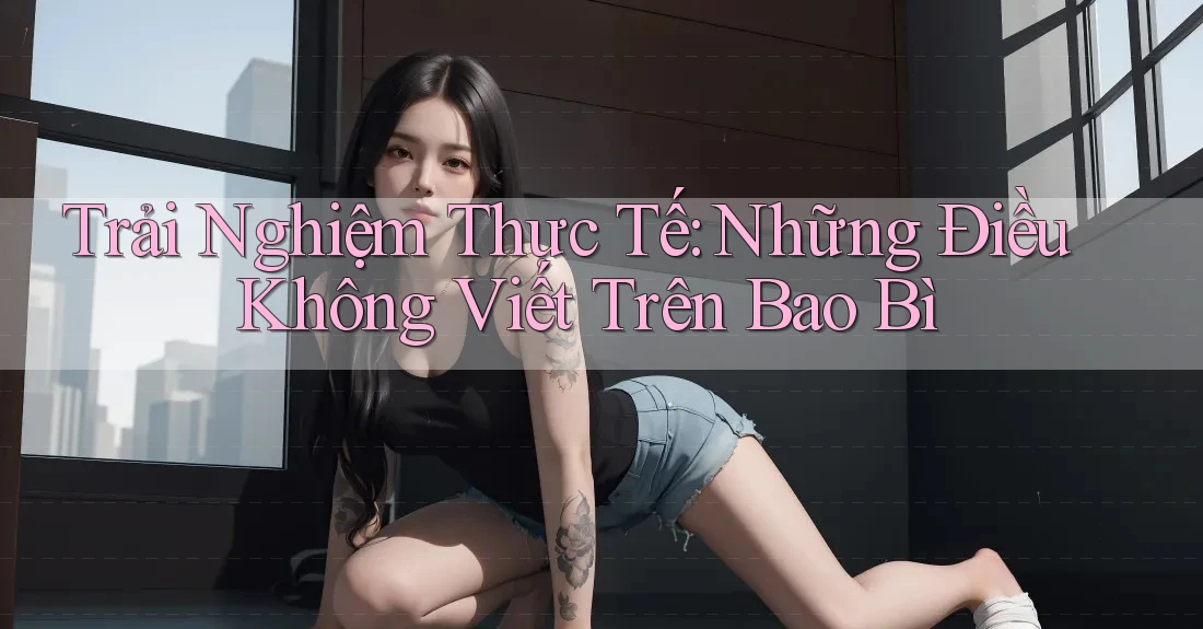 Trải Nghiệm Thực Tế: Những Điều Không Viết Trên Bao Bì Trải Nghiệm Thực Tế: Những Điều Không Viết Trên Bao Bì