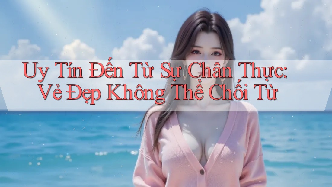 Uy Tín Đến Từ Sự Chân Thực: Vẻ Đẹp Không Thể Chối Từ Uy Tín Đến Từ Sự Chân Thực: Vẻ Đẹp Không Thể Chối Từ