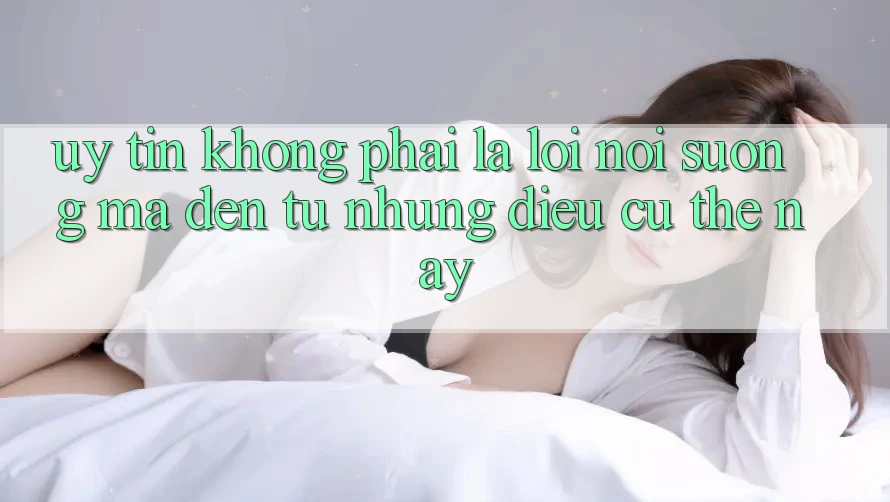 “Uy Tín” Không Phải Là Lời Nói Suông, Mà Đến Từ Những Điều Cụ Thể Này