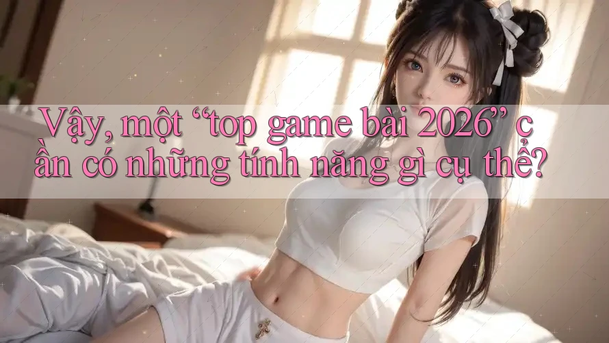 Vậy, một “top game bài 2026” cần có những tính năng gì cụ thể?