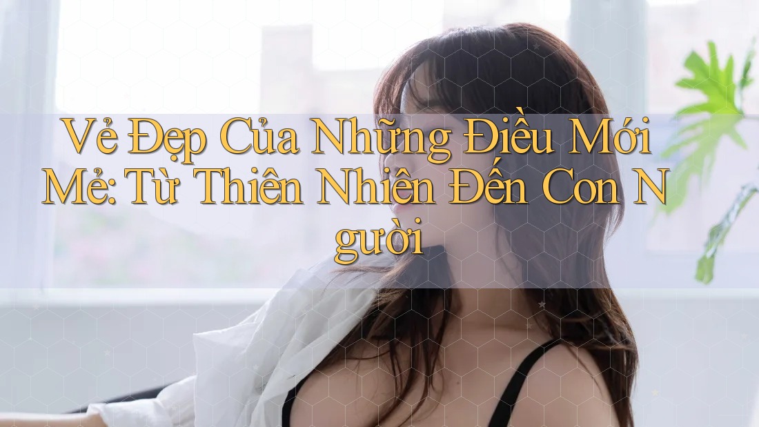 Vẻ Đẹp Của Những Điều Mới Mẻ: Từ Thiên Nhiên Đến Con Người