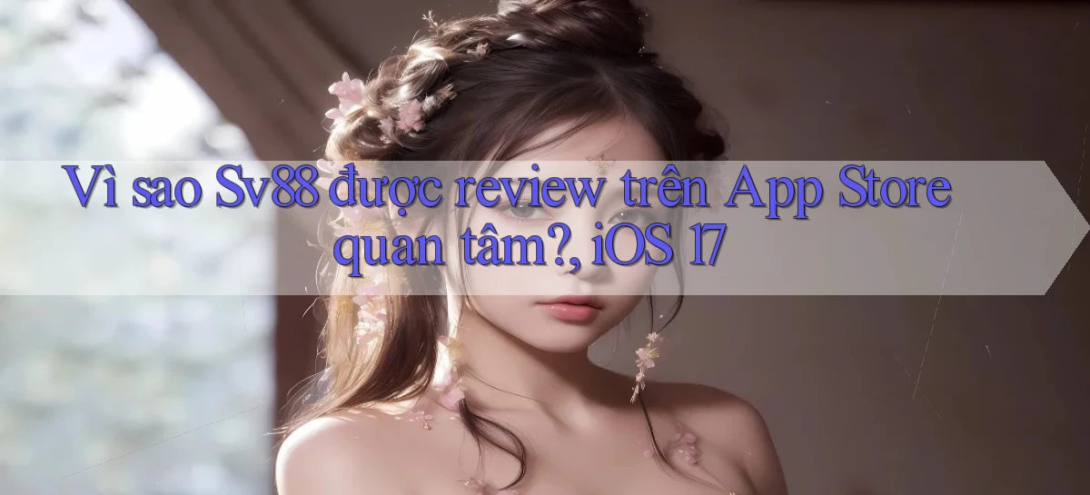 Vì sao Sv88 được review trên App Store quan tâm, iOS 17