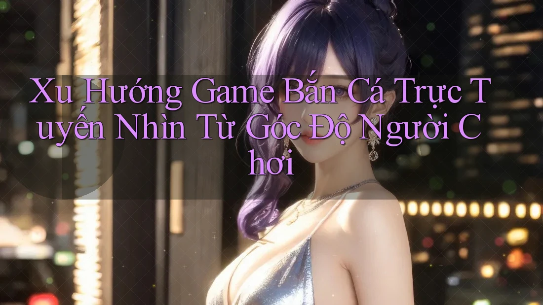 Xu Hướng Game Bắn Cá Trực Tuyến Nhìn Từ Góc Độ Người Chơi