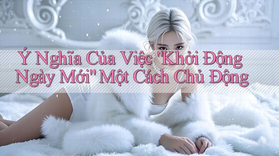 Ý Nghĩa Của Việc Khởi Động Ngày Mới Một Cách Chủ Động